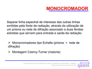 MONOCROMADOR
TÉCNICAS DE CARACTERIZAÇÃO FÍSICA E QUÍMICA DE MATERIAIS –TNM5811
Espectroscopia de Absorção Atômica
Separar linha espectral de interesse das outras linhas
emitidas pela fonte de radiação, através da utilização de
um prisma ou rede de difração associado a duas fendas
estreitas que servem para entrada e saída da radiação.
 Monocromadores tipo Echelle (prisma + rede de
difração)
 Montagem Czerny-Turner (maioria)
 