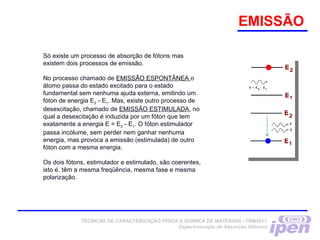 Só existe um processo de absorção de fótons mas
existem dois processos de emissão.
No processo chamado de EMISSÃO ESPONTÂNEA o
átomo passa do estado excitado para o estado
fundamental sem nenhuma ajuda externa, emitindo um
fóton de energia E2 - E1. Mas, existe outro processo de
desexcitação, chamado de EMISSÃO ESTIMULADA, no
qual a desexcitação é induzida por um fóton que tem
exatamente a energia E = E2 - E1. O fóton estimulador
passa incólume, sem perder nem ganhar nenhuma
energia, mas provoca a emissão (estimulada) de outro
fóton com a mesma energia.
Os dois fótons, estimulador e estimulado, são coerentes,
isto é, têm a mesma freqüência, mesma fase e mesma
polarização.
EMISSÃO
TÉCNICAS DE CARACTERIZAÇÃO FÍSICA E QUÍMICA DE MATERIAIS –TNM5811
Espectroscopia de Absorção Atômica
 