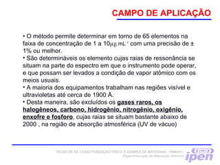 CAMPO DE APLICAÇÃO
• O método permite determinar em torno de 65 elementos na
faixa de concentração de 1 a 10µg.mL-1
com uma precisão de ±
1% ou melhor.
• São determináveis os elemento cujas raias de ressonância se
situam na parte do espectro em que o instrumento pode operar,
e que possam ser levados a condição de vapor atômico com os
meios usuais.
• A maioria dos equipamentos trabalham nas regiões visível e
ultravioletas até cerca de 1900 Å.
• Desta maneira, são excluídos os gases raros, os
halogêneos, carbono, hidrogênio, nitrogênio, oxigênio,
enxofre e fosforo, cujas raias se situam bastante abaixo de
2000 , na região de absorção atmosférica (UV de vácuo)
TÉCNICAS DE CARACTERIZAÇÃO FÍSICA E QUÍMICA DE MATERIAIS –TNM5811
Espectroscopia de Absorção Atômica
 