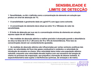 SENSIBILIDADE E
LIMITE DE DETECÇÃO
 Sensilibidade, na AA, é definida como a concentração do elemento em solução que
produz um sinal de absorção de 1%.
 A sensibilidade é geralmente dada em µg/ml/1% com água como solvente.
 A concentração do elemento deve situar-se entre 15 a 100vezes do valor da
sensibilidade.
 O limite de detecção por sua vez é a concentração mínima do elemento em solução
aquosa capaz de ser detectada.
 Nas medidas de absorção atômica a melhor precisão é alcançada quando a absorbância
se situa na faixa de 0,15 a 1,00 (cerca de 70 a 10% da transmitância). Para isso as
concentrações devem ser constantemente ajustadas.
 As medidas de absorção atômica são influenciadas por certas variáveis analíticas tais
como: as velocidades de fluxo dos gases combustível e oxidante e a velocidade da
introdução da amostra na chama. Uma velocidade baixa induz uma população atômica
reduzida, enquanto uma velocidade elevada implica num uso excessivo de energia da
chama no processo de evaporação, que prejudica a formação de átomos isolados. A
espectrofotometria está sujeita a interferências químicas, de ionização e de matriz.
TÉCNICAS DE CARACTERIZAÇÃO FÍSICA E QUÍMICA DE MATERIAIS –TNM5811
Espectroscopia de Absorção Atômica
 