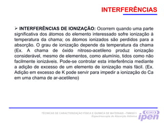 INTERFERÊNCIAS
 INTERFERÊNCIAS DE IONIZAÇÃO: Ocorrem quando uma parte
significativa dos átomos do elemento interessado sofre ionização à
temperatura da chama; os átomos ionizados são perdidos para a
absorção. O grau de ionização depende da temperatura da chama
(Ex. A chama de óxido nitroso-acetileno produz ionização
considerável, mesmo de elementos, como alumínio, tidos como não
facilmente ionizáveis. Pode-se controlar esta interferência mediante
a adição de excesso de um elemento de ionização mais fácil. (Ex.
Adição em excesso de K pode servir para impedir a ionização do Ca
em uma chama de ar-acetileno)
TÉCNICAS DE CARACTERIZAÇÃO FÍSICA E QUÍMICA DE MATERIAIS –TNM5811
Espectroscopia de Absorção Atômica
 