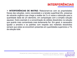 INTERFERÊNCIAS
 INTERFERÊNCIAS DE MATRIZ: Relacionam-se com as propriedades
físicas das soluções, como viscosidade e a tensão superficial (Ex. presença
de solvente orgânico que chega a exaltar de 2 a 4 vezes a absorção para a
quantidade dada de um elemento, em comparação com a simples solução
aquosa). Outro exemplo é a concentração de sólidos dissolvidos na solução
que quanto mais concentrada mais lentamente flui. Em geral, é necessário
igualar a amostra e os padrôes com respeito aos materiais dissolvidos
sempre que estes se encontrem presentes em quantidades superiores a 1%
da solução total.
TÉCNICAS DE CARACTERIZAÇÃO FÍSICA E QUÍMICA DE MATERIAIS –TNM5811
Espectroscopia de Absorção Atômica
 
