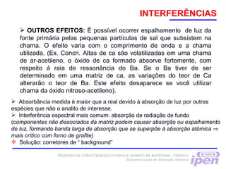 INTERFERÊNCIAS
 OUTROS EFEITOS: É possível ocorrer espalhamento de luz da
fonte primária pelas pequenas partículas de sal que subsistem na
chama. O efeito varia com o comprimento de onda e a chama
utilizada. (Ex. Concn. Altas de ca são volatilizadas em uma chama
de ar-acetileno, o óxido de ca formado absorve fortemente, com
respeito á raia de ressonância do Ba. Se o Ba tiver de ser
determinado em uma matriz de ca, as variações do teor de Ca
alterarão o teor de Ba. Este efeito desaparece se você utilizar
chama da óxido nitroso-acetileno).
TÉCNICAS DE CARACTERIZAÇÃO FÍSICA E QUÍMICA DE MATERIAIS –TNM5811
Espectroscopia de Absorção Atômica
 Absorbância medida é maior que a real devido à absorção de luz por outras
espécies que não o analito de interesse.
 Interferência espectral mais comum: absorção de radiação de fundo
(componentes não dissociados da matriz podem causar absorção ou espalhamento
de luz, formando banda larga de absorção que se superpõe à absorção atômica ⇒
mais crítico com forno de grafite)
 Solução: corretores de “ background”
 