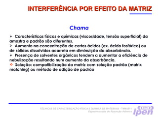 TÉCNICAS DE CARACTERIZAÇÃO FÍSICA E QUÍMICA DE MATERIAIS –TNM5811
Espectroscopia de Absorção Atômica
INTERFERÊNCIA POR EFEITO DA MATRIZINTERFERÊNCIA POR EFEITO DA MATRIZ
Chama
 Características físicas e químicas (viscosidade, tensão superficial) da
amostra e padrão são diferentes.
 Aumento na concentração de certos ácidos (ex. ácido fosfórico) ou
de sólidos dissolvidos acarreta em diminuição da absorbância.
 Presença de solventes orgânicos tendem a aumentar a eficiência de
nebulização resultando num aumento da absorbância.
 Solução: compatibilização da matriz com solução padrão (matrix
matching) ou método de adição de padrão
 