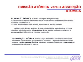 Na EMISSÃO ATÔMICA a chama serve para dois propósitos :
1.Ela converte o aerossol da amostra em um vapor atômico (onde se encontra átomos
no estado fundamental) e
2.Excita, termicamente, estes átomos, levando-os ao “estado excitado”.
Quando estes átomos retornam ao estado fundamental, eles emitem a luz que é
detectada pelo instrumento. A intensidade de luz emitida está relacionada com a
concentração do elemento de interesse na solução.
EMISSÃO ATÔMICA versus ABSORÇÃO
ATÔMICA
Na ABSORÇÃO ATÔMICA, a única função da chama é converter o aerossol da
amostra em vapor atômico, que pode então absorver a luz proveniente de uma fonte
primária. A quantidade de radiação absorvida está relacionada com a concentração
do elemento de interesse na solução
TÉCNICAS DE CARACTERIZAÇÃO FÍSICA E QUÍMICA DE MATERIAIS –TNM5811
Espectroscopia de Absorção Atômica
 
