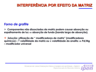 TÉCNICAS DE CARACTERIZAÇÃO FÍSICA E QUÍMICA DE MATERIAIS –TNM5811
Espectroscopia de Absorção Atômica
INTERFERÊNCIA POR EFEITO DA MATRIZINTERFERÊNCIA POR EFEITO DA MATRIZ
Forno de grafite
 Componentes não dissociados da matriz podem causar absorção ou
espalhamento de luz ⇒ absorção de fundo (banda larga de absorção).
 Solução: utilização de “ modificadores de matriz” (modificadores
químicos) – ↑ volatilidade da matriz ou ↓ volatilidade do analito ⇒ Pd/Mg
– modificador universal
 