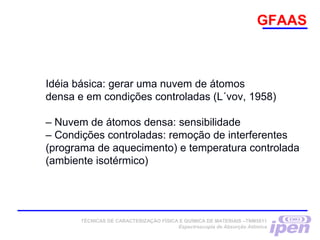 GFAAS
Idéia básica: gerar uma nuvem de átomos
densa e em condições controladas (L´vov, 1958)
– Nuvem de átomos densa: sensibilidade
– Condições controladas: remoção de interferentes
(programa de aquecimento) e temperatura controlada
(ambiente isotérmico)
TÉCNICAS DE CARACTERIZAÇÃO FÍSICA E QUÍMICA DE MATERIAIS –TNM5811
Espectroscopia de Absorção Atômica
 
