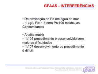 GFAAS - INTERFERÊNCIAS
• Determinação de Pb em água de mar
– 1 µg/L Pb: 1 átomo Pb:106 moléculas
Concomitantes
• Analito:matriz
– 1:105 procedimento é desenvolvido sem
maiores dificuldades
– 1:107 desenvolvimento do procedimento
é difícil.
TÉCNICAS DE CARACTERIZAÇÃO FÍSICA E QUÍMICA DE MATERIAIS –TNM5811
Espectroscopia de Absorção Atômica
 