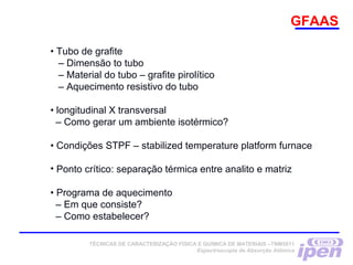GFAAS
• Tubo de grafite
– Dimensão to tubo
– Material do tubo – grafite pirolítico
– Aquecimento resistivo do tubo
• longitudinal X transversal
– Como gerar um ambiente isotérmico?
• Condições STPF – stabilized temperature platform furnace
• Ponto crítico: separação térmica entre analito e matriz
• Programa de aquecimento
– Em que consiste?
– Como estabelecer?
TÉCNICAS DE CARACTERIZAÇÃO FÍSICA E QUÍMICA DE MATERIAIS –TNM5811
Espectroscopia de Absorção Atômica
 