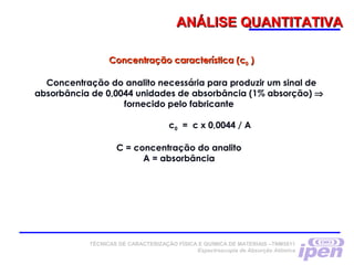 ANÁLISE QUANTITATIVAANÁLISE QUANTITATIVA
TÉCNICAS DE CARACTERIZAÇÃO FÍSICA E QUÍMICA DE MATERIAIS –TNM5811
Espectroscopia de Absorção Atômica
Concentração característica (cConcentração característica (c00 ))
Concentração do analito necessária para produzir um sinal de
absorbância de 0,0044 unidades de absorbância (1% absorção) ⇒
fornecido pelo fabricante
c0 = c x 0,0044 / A
C = concentração do analito
A = absorbância
 
