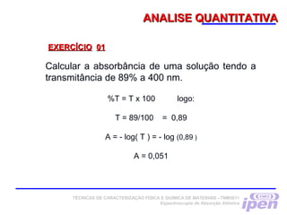 ANALISE QUANTITATIVAANALISE QUANTITATIVA
Calcular a absorbância de uma solução tendo a
transmitância de 89% a 400 nm.
%T = T x 100 logo:
 
T = 89/100 = 0,89
 
A = - log( T ) = - log (0,89 )
 
A = 0,051
EXERCÍCIOEXERCÍCIO 0101
TÉCNICAS DE CARACTERIZAÇÃO FÍSICA E QUÍMICA DE MATERIAIS –TNM5811
Espectroscopia de Absorção Atômica
 