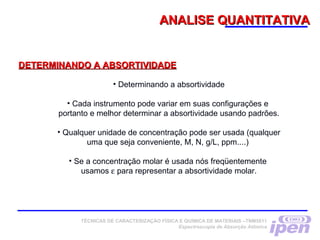 ANALISE QUANTITATIVAANALISE QUANTITATIVA
DETERMINANDO A ABSORTIVIDADEDETERMINANDO A ABSORTIVIDADE
• Determinando a absortividade
• Cada instrumento pode variar em suas configurações e
portanto e melhor determinar a absortividade usando padrões.
• Qualquer unidade de concentração pode ser usada (qualquer
uma que seja conveniente, M, N, g/L, ppm....)
• Se a concentração molar é usada nós freqüentemente
usamos ε para representar a absortividade molar.
TÉCNICAS DE CARACTERIZAÇÃO FÍSICA E QUÍMICA DE MATERIAIS –TNM5811
Espectroscopia de Absorção Atômica
 