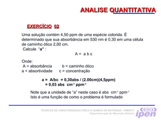 ANALISE QUANTITATIVAANALISE QUANTITATIVA
EXERCÍCIOEXERCÍCIO 0202
Uma solução contém 4,50 ppm de uma espécie colorida. É
determinado que sua absorbância em 530 nm é 0,30 em uma célula
de caminho ótico 2,00 cm.
 Calcule “a” : 
A = a b c
Onde:
 A = absorbância b = caminho ótico
a = absortividade c = concentração
a = A/bc = 0,30abs / (2.00cm)(4,5ppm)
= 0,03 abs cm-1
ppm-1
Note que a unidade de “a” neste caso é abs cm-1
ppm-1
Isto é uma função de como o problema é formulado
TÉCNICAS DE CARACTERIZAÇÃO FÍSICA E QUÍMICA DE MATERIAIS –TNM5811
Espectroscopia de Absorção Atômica
 