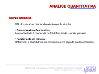 ANALISE QUANTITATIVAANALISE QUANTITATIVA
Outros exemplosOutros exemplos•  
Cálculos de absorbância são relativamente simples;
• Duas aproximações básicas:
A absortividade é conhecida ou foi determinada usando padrões
• Fundamento do método:
Determinar a absorbância do conhecido e em seguida do desconhecido.
TÉCNICAS DE CARACTERIZAÇÃO FÍSICA E QUÍMICA DE MATERIAIS –TNM5811
Espectroscopia de Absorção Atômica
 
