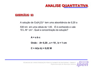 ANALISE QUANTITATIVAANALISE QUANTITATIVA
EXERCÍCIOEXERCÍCIO 0303
A solução de Co(H2
O)2+
tem uma absorbância de 0,20 a
530 nm em uma célula de 1,00. ε é conhecido e vale
10 L M-1
cm-1
. Qual a concentração da solução?
A = a b c
 
Onde : A= 0,20 , a = 10 , b = 1 cm
 
C = A/(a b) = 0,02 M
 
TÉCNICAS DE CARACTERIZAÇÃO FÍSICA E QUÍMICA DE MATERIAIS –TNM5811
Espectroscopia de Absorção Atômica
 