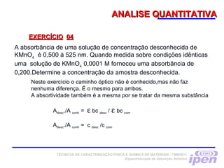 ANALISE QUANTITATIVAANALISE QUANTITATIVA
EXERCÍCIOEXERCÍCIO 0404
A absorbância de uma solução de concentração desconhecida de
KMnO4
é 0,500 à 525 nm. Quando medida sobre condições idênticas
uma solução de KMnO4
0,0001 M forneceu uma absorbância de
0,200.Determine a concentração da amostra desconhecida.
Neste exercício o caminho óptico não é conhecido,mas não faz
nenhuma diferença. É o mesmo para ambos.
A absortividade também é a mesma por se tratar da mesma substância
Adesc./A conh = ε bc desc / ε bc com
Adesc./A conh = c desc /c com
TÉCNICAS DE CARACTERIZAÇÃO FÍSICA E QUÍMICA DE MATERIAIS –TNM5811
Espectroscopia de Absorção Atômica
 