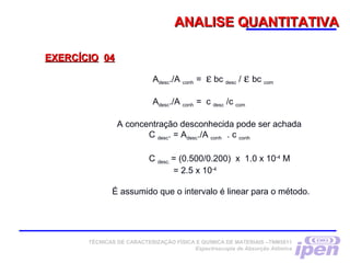 ANALISE QUANTITATIVAANALISE QUANTITATIVA
EXERCÍCIOEXERCÍCIO 0404
Adesc./A conh = ε bc desc / ε bc com
Adesc./A conh = c desc /c com
A concentração desconhecida pode ser achada
C desc. = Adesc./A conh . c conh
C desc. = (0.500/0.200) x 1.0 x 10-4
M
= 2.5 x 10-4
É assumido que o intervalo é linear para o método.
TÉCNICAS DE CARACTERIZAÇÃO FÍSICA E QUÍMICA DE MATERIAIS –TNM5811
Espectroscopia de Absorção Atômica
 