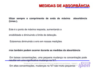 MEDIDAS DE ABSORBÂNCIAMEDIDAS DE ABSORBÂNCIA
tilizar sempre o comprimento de onda de máxima absorbância
(λmax.).
Este é o ponto de máxima resposta, aumentando a
ensibilidade e diminuindo o limite de detecção.
Estaremos diminuindo o erro em nossas medições
rros também podem ocorrer durante as medidas da absorbância
Em baixas concentrações, uma pequena mudança na concentração pode
resultar em uma significativa mudança na %T. 
Em altas concentrações, mudanças na %T são muito pequenas 
TÉCNICAS DE CARACTERIZAÇÃO FÍSICA E QUÍMICA DE MATERIAIS –TNM5811
Espectroscopia de Absorção Atômica
 