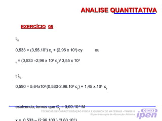 ANALISE QUANTITATIVAANALISE QUANTITATIVA
EXERCÍCIOEXERCÍCIO 0505
TÉCNICAS DE CARACTERIZAÇÃO FÍSICA E QUÍMICA DE MATERIAIS –TNM5811
Espectroscopia de Absorção Atômica
tλ1
0,533 = (3,55.103
) cx
+ (2,96 x 103
) cy ou
x
= (0,533 –2,96 x 103
cy
)/ 3,55 x 103
t λ2
0,590 = 5,64x102
(0,533-2,96.103
cy
) + 1,45 x.104
cy
 
esolvendo, temos que Cy
= 3,60.10-5
M
-5
 