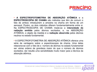 • A ESPECTROFOTOMETRIA DE ABSORÇÃO ATÔMICA e a
ESPECTROSCOPIA DE CHAMA são métodos que têm de comum o
fato de ambos introduzirem a amostra na chama em forma de um
aerossol. Porém, os dois métodos diferem fundamentalmente entre si.
Na ESPECTROSCOPIA DE CHAMA mede-se a intensidade da
radiação emitida pelos átomos excitados; e, na ABSORÇÃO
ATÔMICA, o objeto da medida é a radiação absorvida pelos átomos
neutros no estado fundamental.
• A ESPECTROFOTOMETRIA DE ABSORÇÃO ATÔMICA oferece uma
série de vantagens sobre a espectroscopia de chama. Uma delas
relaciona-se com o fato de o  número de átomos no estado fundamental
ser várias ordens de grandeza maior do que o número de átomos
excitados; daí resulta uma sensibilidade muito maior para a técnica da
absorção atômica.
 
PRINCÍPIO
TÉCNICAS DE CARACTERIZAÇÃO FÍSICA E QUÍMICA DE MATERIAIS –TNM5811
Espectroscopia de Absorção Atômica
 