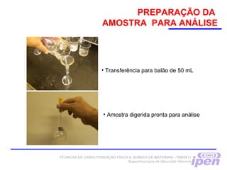 • Transferência para balão de 50 mL
• Amostra digerida pronta para análise
TÉCNICAS DE CARACTERIZAÇÃO FÍSICA E QUÍMICA DE MATERIAIS –TNM5811
Espectroscopia de Absorção Atômica
PREPARAÇÃO DA
AMOSTRA PARA ANÁLISE
 
