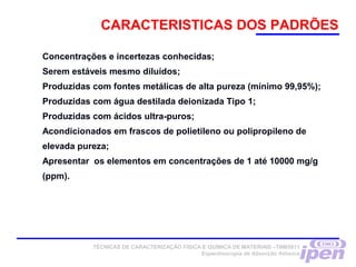 Concentrações e incertezas conhecidas;
Serem estáveis mesmo diluídos;
Produzidas com fontes metálicas de alta pureza (mínimo 99,95%);
Produzidas com água destilada deionizada Tipo 1;
Produzidas com ácidos ultra-puros;
Acondicionados em frascos de polietileno ou polipropileno de
elevada pureza;
Apresentar os elementos em concentrações de 1 até 10000 mg/g
(ppm).
    
CARACTERISTICAS DOS PADRÕES
TÉCNICAS DE CARACTERIZAÇÃO FÍSICA E QUÍMICA DE MATERIAIS –TNM5811
Espectroscopia de Absorção Atômica
 