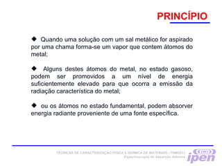 PRINCÍPIO
 Quando uma solução com um sal metálico for aspirado
por uma chama forma-se um vapor que contem átomos do
metal;
 Alguns destes átomos do metal, no estado gasoso,
podem ser promovidos a um nível de energia
suficientemente elevado para que ocorra a emissão da
radiação característica do metal;
 ou os átomos no estado fundamental, podem absorver
energia radiante proveniente de uma fonte específica.
TÉCNICAS DE CARACTERIZAÇÃO FÍSICA E QUÍMICA DE MATERIAIS –TNM5811
Espectroscopia de Absorção Atômica
 