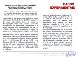 DADOSDADOS
EXPERIMENTAISEXPERIMENTAIS
TÉCNICAS DE CARACTERIZAÇÃO FÍSICA E QUÍMICA DE MATERIAIS –TNM5811
Espectroscopia de Absorção Atômica
MINIMIZAÇÃO DE INTERFERÊNCIAS EM HGAAS
EMPREGANDO-SE ÁCIDO SULFÂMICO -
DETERMINAÇÃO DE As EM CABELO
Letícia Longhi Cirne da Silva (PG), Juliano Smanioto Barin
(IC), José Neri Gottfried Paniz (PQ), Valderi Luiz Dressler
(PQ) e Érico Marlon de Moraes Flores (PQ) - (UFSM-RS)
Neste trabalho, é proposto um procedimento para a
minimização de interferências de HNO3 residual ou
de seus sub-produtos (após a etapa de
decomposição onde são gerados compostos
nitrogenados em abundância), empregando-se o
ácido sulfâmico em determinações de As por
HGAAS. Também foi investigado o efeito da
presença de nitratos na determinações por HGAAS.
Métodos: Cerca de 10 mg de amostra de cabelo,
previamente cominuído (comprimento máximo de 2
mm) foram pesados em frascos de vidro de fundo
cônico e adicionados 50 mL de H2SO4 conc.
Suprapur, 150 mL de HNO3 conc. bidestilado, e 100
mL de HCl conc. bidestilado. Os frascos foram
fechados e a decomposição realizada,
empregando-se um forno de microondas com
o seguinte
programa de aquecimento seqüencial: 6 x
50 s à 418 W; 5 x 5,5 min. à 87 W; e 4 x 50
s à 418 W. Um intervalo de 1 min. foi
empregado entre as etapas para
resfriamento dos frascos. O ácido
sulfâmico (solução à 10%, m/v), foi
adicionado ao término do procedimento de
decomposição
em quantidades variáveis (de 10 a 100 mL
por medida). As determinações de arsênio
foram realizadas em espectrômetro de
absorção atômica Perkin-Elmer (modelo
3030), com corretor de deutério,
empregando o gerador de hidretos MHS-10
sob as seguintes condições: NaBH4 1,5%,
m/v; 10 mL de HCl 3 mol L-1, tempo de
purga de 45 s. Os sinais foram integrados
em 20 s (sinal analítico e de absorção de
fundo).
 