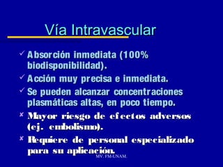 Vía Intravascular
 A bsor ción
            inmediata (100%
  biodisponibilidad).
 A cción muy precisa e inmediata.
 Se pueden alcanzar concentraciones
  plasmáticas altas, en poco tiempo.
 Mayor riesgo de ef ectos adversos
  (ej. embolismo).
R  equiere de personal especializado
  para su aplicación.
                  MV. FM-UNAM.
 