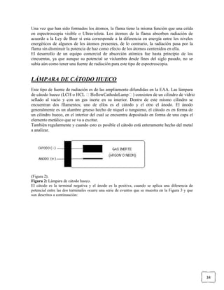 Una vez que han sido formados los átomos, la flama tiene la misma función que una celda
en espectroscopia visible o Ultravioleta. Los átomos de la flama absorben radiación de
acuerdo a la Ley de Beer si esta corresponde a la diferencia en energía entre los niveles
energéticos de algunos de los átomos presentes, de lo contrario, la radiación pasa por la
flama sin disminuir la potencia de haz como efecto de los átomos contenidos en ella.
El desarrollo de un equipo comercial de absorción atómica fue hasta principio de los
cincuentas, ya que aunque su potencial se vislumbra desde fines del siglo pasado, no se
sabía aún como tener una fuente de radiación para este tipo de espectroscopia.


LÁMPARA DE CÁTODO HUECO
Este tipo de fuente de radiación es de las ampliamente difundidas en la EAA. Las lámpara
de cátodo hueco (LCH o HCL HollowCathodeLamp) consisten de un cilindro de vidrio
sellado al vacío y con un gas inerte en su interior. Dentro de este mismo cilindro se
encuentran dos filamentos; uno de ellos es el cátodo y el otro el ánodo. El ánodo
generalmente es un alambre grueso hecho de níquel o tungsteno, el cátodo es en forma de
un cilindro hueco, en el interior del cual se encuentra depositado en forma de una capa el
elemento metálico que se va a excitar.
También regularmente y cuando esto es posible el cátodo está enteramente hecho del metal
a analizar.




(Figura 2).
Figura 2: Lámpara de cátodo hueco.
El cátodo es la terminal negativa y el ánodo es la positiva, cuando se aplica una diferencia de
potencial entre las dos terminales ocurre una serie de eventos que se muestra en la Figura 3 y que
son descritos a continuación:




                                                                                                     34
 