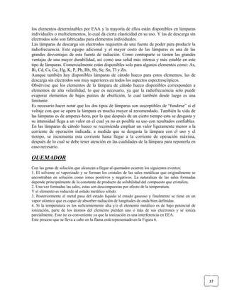 los elementos determinables por EAA y la mayoría de ellos están disponibles en lámparas
individuales o multielementos, lo cual da cierta elasticidad en su uso. Y las de descarga sin
electrodos solo son fabricadas para elementos individuales.
Las lámparas de descarga sin electrodos requieren de una fuente de poder para producir la
radiofrecuencia. Este equipo adicional y el mayor costo de las lámparas es una de las
grandes desventajas de esta fuente de radiación. Como contraparte se tienen las grandes
ventajas de una mayor durabilidad, así como una señal más intensa y más estable en este
tipo de lámparas. Comercialmente están disponibles solo para algunos elementos como: As,
Bi, Cd, Cs, Ge, Hg, K, P, Pb, Rb, Sb, Se, Sn, Tl y Zn.
Aunque también hay disponibles lámparas de cátodo hueco para estos elementos, las de
descarga sin electrodos son muy superiores en todos los aspectos espectroscópicos.
Obsérvese que los elementos de la lámpara de cátodo hueco disponibles corresponden a
elementos de alta volatilidad, lo que es necesario, ya que la radiofrecuencia solo puede
evaporar elementos de bajos puntos de ebullición, lo cual también desde luego es una
limitante.
Es necesario hacer notar que los dos tipos de lámparas son susceptibles de “fundirse” si el
voltaje con que se opera la lámpara es mucho mayor al recomendado. También la vida de
las lámparas es de amperes-hora, por lo que después de un cierto tiempo esta se desgasta y
su intensidad llega a un valor en el cual ya no es posible su uso con resultados confiables.
En las lámparas de cátodo hueco se recomienda emplear un valor ligeramente menor a la
corriente de operación indicada; a medida que se desgasta la lámpara con el uso y el
tiempo, se incrementa esta corriente hasta llegar a la corriente de operación máxima,
después de lo cual se debe tener atención en las cualidades de la lámpara para reponerla en
caso necesario.

QUEMADOR
Con las gotas de solución que alcanzan a llegar al quemador ocurren los siguientes eventos:
1. El solvente es vaporizado y se forman los cristales de las sales metálicas que originalmente se
encontraban en solución como iones positivos y negativos. La naturaleza de las sales formadas
depende principalmente de la constante de producto de solubilidad del compuesto que cristaliza.
2. Una vez formadas las sales, estas son descompuestas por efecto de la temperatura.
Y el elemento es reducido al estado metálico sólido.
3. Posteriormente el metal pasa del estado líquido al estado gaseoso y finalmente se tiene en un
vapor atómico que es capaz de absorber radiación de longitudes de onda bien definidas.
4. Si la temperatura es los suficientemente alta y/o el elemento metálico es de bajo potencial de
ionización, parte de los átomos del elemento pierden uno o más de sus electrones y se ioniza
parcialmente. Esto no es conveniente ya que la ionización es una interferencia en EEA.
Este proceso que se lleva a cabo en la flama está representado en la Figura 6.




                                                                                                     37
 