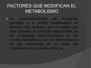 FACTORES QUE MODIFICAN EL
METABOLISMO
 La biotransformación se encuentra
sometida a la acción modificadora de
factores muy diversos, así se explica que
este proceso el principal responsable de
las variaciones interindividuales en los
niveles plasmáticos tras una misma dosis y
de las variaciones en el curso del
tratamiento en un mismo enfermo.
 