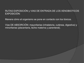 RUTAS EXPOSICIÓN y VIAS DE ENTRADA DE LOS XENOBIOTICOS
EXPOSICIÓN:
Manera cómo el organismo se pone en contacto con los tóxicos.
Vías DE ABSORCIÓN: mayoritarias (inhalatoria, cutánea, digestiva) y
minoritarias (placentaria, leche materna y parenteral).
 
