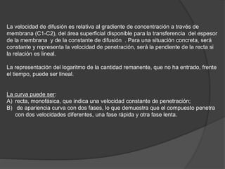 La velocidad de difusión es relativa al gradiente de concentración a través de
membrana (C1-C2), del área superficial disponible para la transferencia del espesor
de la membrana y de la constante de difusión . Para una situación concreta, será
constante y representa la velocidad de penetración, será la pendiente de la recta si
la relación es lineal.
La representación del logaritmo de la cantidad remanente, que no ha entrado, frente
el tiempo, puede ser lineal.
La curva puede ser:
A) recta, monofásica, que indica una velocidad constante de penetración;
B) de apariencia curva con dos fases, lo que demuestra que el compuesto penetra
con dos velocidades diferentes, una fase rápida y otra fase lenta.
 
