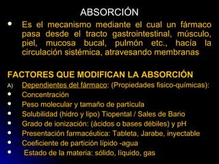 ABSORCIÓN
    Es el mecanismo mediante el cual un fármaco
     pasa desde el tracto gastrointestinal, músculo,
     piel, mucosa bucal, pulmón etc., hacía la
     circulación sistémica, atravesando membranas

FACTORES QUE MODIFICAN LA ABSORCIÓN
A)   Dependientes del fármaco: (Propiedades fisico-químicas):
    Concentración
    Peso molecular y tamaño de partícula
    Solubilidad (hidro y lipo) Tiopental / Sales de Bario
    Grado de ionización: (ácidos o bases débiles) y pH
    Presentación farmacéutica: Tableta, Jarabe, inyectable
    Coeficiente de partición lípido -agua
    Estado de la materia: sólido, líquido, gas
 