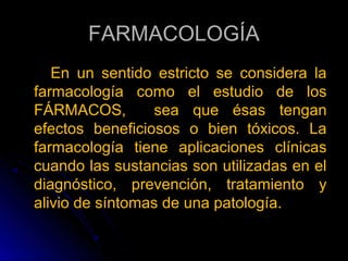 FARMACOLOGÍA
   En un sentido estricto se considera la
farmacología como el estudio de los
FÁRMACOS,        sea que ésas tengan
efectos beneficiosos o bien tóxicos. La
farmacología tiene aplicaciones clínicas
cuando las sustancias son utilizadas en el
diagnóstico, prevención, tratamiento y
alivio de síntomas de una patología.
 