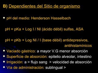 B) Dependientes del Sitio de organismo

 pH   del medio: Henderson Hasselbach

 pH = pKa + Log I / NI (ácido débil) sulfas, ASA

 pH = pKb + Log NI / I (base débil) antidepresivos,
                                      antihistamínicos
 Vaciado gástrico: a mayor V.G menor absorción
 Superficie de absorción: epitelio alveolar, intestino
 Irrigación: a > flujo sang > velocidad de absorción
 Vía de administración: sublingual >
 