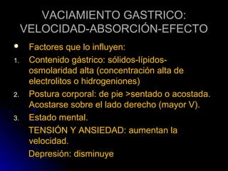 VACIAMIENTO GASTRICO:
     VELOCIDAD-ABSORCIÓN-EFECTO
     Factores que lo influyen:
1.    Contenido gástrico: sólidos-lípidos-
      osmolaridad alta (concentración alta de
      electrolitos o hidrogeniones)
2.    Postura corporal: de pie >sentado o acostada.
      Acostarse sobre el lado derecho (mayor V).
3.    Estado mental.
      TENSIÓN Y ANSIEDAD: aumentan la
      velocidad.
      Depresión: disminuye
 
