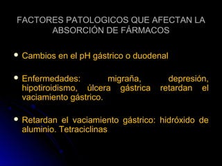 FACTORES PATOLOGICOS QUE AFECTAN LA
      ABSORCIÓN DE FÁRMACOS

 Cambios    en el pH gástrico o duodenal

 Enfermedades:        migraña,         depresión,
 hipotiroidismo, úlcera gástrica      retardan el
 vaciamiento gástrico.

 Retardan  el vaciamiento gástrico: hidróxido de
 aluminio. Tetraciclinas
 