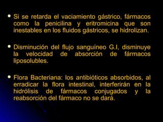  Si se retarda el vaciamiento gástrico, fármacos
  como la penicilina y eritromicina que son
  inestables en los fluidos gástricos, se hidrolizan.

 Disminución   del flujo sanguíneo G.I, disminuye
  la velocidad de absorción de fármacos
  liposolubles.

 Flora  Bacteriana: los antibióticos absorbidos, al
  erradicar la flora intestinal, interferirán en la
  hidrólisis de fármacos conjugados y la
  reabsorción del fármaco no se dará.
 