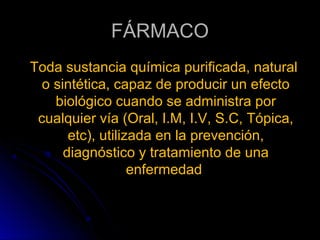 FÁRMACO
Toda sustancia química purificada, natural
  o sintética, capaz de producir un efecto
    biológico cuando se administra por
 cualquier vía (Oral, I.M, I.V, S.C, Tópica,
       etc), utilizada en la prevención,
      diagnóstico y tratamiento de una
                   enfermedad
 