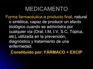 MEDICAMENTO
Forma farmacéutica o producto final, natural
 o sintética, capaz de producir un efecto
 biológico cuando se administra por
 cualquier vía (Oral, I.M, I.V, S.C, Tópica,
 etc), utilizada en la prevención,
 diagnóstico y tratamiento de una
 enfermedad.
  Constituido por: FÁRMACO + EXCIP
 