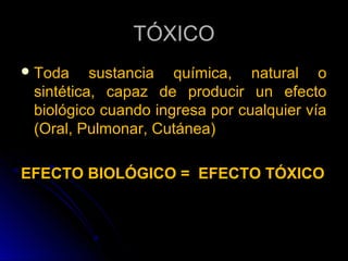 TÓXICO
 Toda    sustancia química, natural o
 sintética, capaz de producir un efecto
 biológico cuando ingresa por cualquier vía
 (Oral, Pulmonar, Cutánea)

EFECTO BIOLÓGICO = EFECTO TÓXICO
 