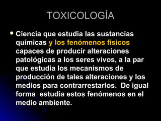 TOXICOLOGÍA
 Cienciaque estudia las sustancias
 químicas y los fenómenos físicos
 capaces de producir alteraciones
 patológicas a los seres vivos, a la par
 que estudia los mecanismos de
 producción de tales alteraciones y los
 medios para contrarrestarlos. De igual
 forma estudia estos fenómenos en el
 medio ambiente.
 