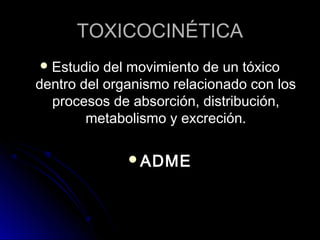 TOXICOCINÉTICA
 Estudio del movimiento de  un tóxico
dentro del organismo relacionado con los
  procesos de absorción, distribución,
        metabolismo y excreción.

              ADME
 