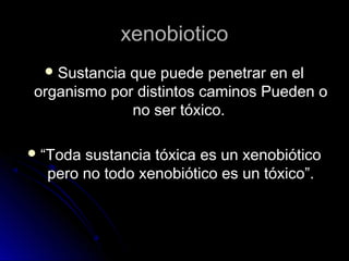 xenobiotico
   Sustancia
            que puede penetrar en el
organismo por distintos caminos Pueden o
             no ser tóxico.

 “Toda sustancia tóxicaes un xenobiótico
  pero no todo xenobiótico es un tóxico”.
 