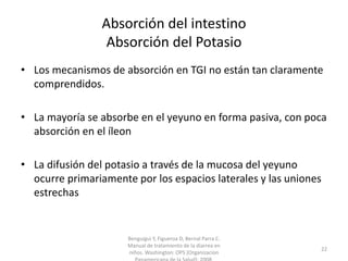 Absorción del intestino
Absorción del Potasio
• Los mecanismos de absorción en TGI no están tan claramente
comprendidos.
• La mayoría se absorbe en el yeyuno en forma pasiva, con poca
absorción en el íleon
• La difusión del potasio a través de la mucosa del yeyuno
ocurre primariamente por los espacios laterales y las uniones
estrechas
Benguigui Y, Figueroa D, Bernal Parra C.
Manual de tratamiento de la diarrea en
niños. Washington: OPS (Organizacion
22
 