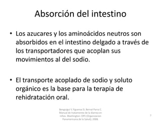 Absorción del intestino
• Los azucares y los aminoácidos neutros son
absorbidos en el intestino delgado a través de
los transportadores que acoplan sus
movimientos al del sodio.
• El transporte acoplado de sodio y soluto
orgánico es la base para la terapia de
rehidratación oral.
Benguigui Y, Figueroa D, Bernal Parra C.
Manual de tratamiento de la diarrea en
niños. Washington: OPS (Organizacion
Panamericana de la Salud); 2008.
7
 