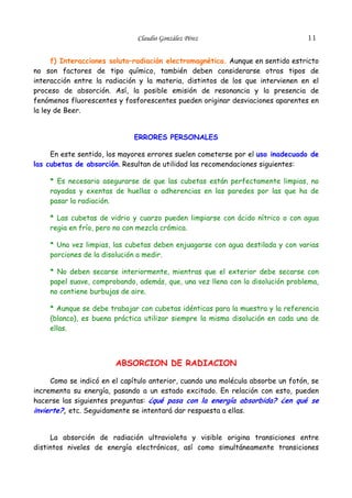 Claudio González Pérez

11

f) Interacciones soluto–radiación electromagnética. Aunque en sentido estricto
no son factores de tipo químico, también deben considerarse otros tipos de
interacción entre la radiación y la materia, distintos de los que intervienen en el
proceso de absorción. Así, la posible emisión de resonancia y la presencia de
fenómenos fluorescentes y fosforescentes pueden originar desviaciones aparentes en
la ley de Beer.
ERRORES PERSONALES
En este sentido, los mayores errores suelen cometerse por el uso inadecuado de
las cubetas de absorción. Resultan de utilidad las recomendaciones siguientes:
* Es necesario asegurarse de que las cubetas están perfectamente limpias, no
rayadas y exentas de huellas o adherencias en las paredes por las que ha de
pasar la radiación.
* Las cubetas de vidrio y cuarzo pueden limpiarse con ácido nítrico o con agua
regia en frío, pero no con mezcla crómica.
* Una vez limpias, las cubetas deben enjuagarse con agua destilada y con varias
porciones de la disolución a medir.
* No deben secarse interiormente, mientras que el exterior debe secarse con
papel suave, comprobando, además, que, una vez llena con la disolución problema,
no contiene burbujas de aire.
* Aunque se debe trabajar con cubetas idénticas para la muestra y la referencia
(blanco), es buena práctica utilizar siempre la misma disolución en cada una de
ellas.

ABSORCION DE RADIACION
Como se indicó en el capítulo anterior, cuando una molécula absorbe un fotón, se
incrementa su energía, pasando a un estado excitado. En relación con esto, pueden
hacerse las siguientes preguntas: ¿qué pasa con la energía absorbida? ¿en qué se
invierte?, etc. Seguidamente se intentará dar respuesta a ellas.
La absorción de radiación ultravioleta y visible origina transiciones entre
distintos niveles de energía electrónicos, así como simultáneamente transiciones

 