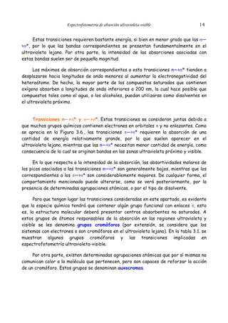 Espectrofotometría de absorción ultravioleta-visible

14

Estas transiciones requieren bastante energía, si bien en menor grado que las σ—
>σ*, por lo que las bandas correspondientes se presentan fundamentalmente en el
ultravioleta lejano. Por otra parte, la intensidad de las absorciones asociadas con
estas bandas suelen ser de pequeña magnitud.
Los máximos de absorción correspondientes a esta transiciones n—>σ* tienden a
desplazarse hacia longitudes de onda menores al aumentar la electronegatividad del
heteroátomo. De hecho, la mayor parte de los compuestos saturados que contienen
oxígeno absorben a longitudes de onda inferiores a 200 nm, lo cual hace posible que
compuestos tales como el agua, o los alcoholes, puedan utilizarse como disolventes en
el ultravioleta próximo.
Transiciones n—>π* y π—>π*. Estas transiciones se consideran juntas debido a
que muchos grupos químicos contienen electrones en orbitales π y no enlazantes. Como
se aprecia en la Figura 3.6., las transiciones π—>π* requieren la absorción de una
cantidad de energía relativamente grande, por lo que suelen aparecer en el
ultravioleta lejano, mientras que las n—>π* necesitan menor cantidad de energía, como
consecuencia de lo cual se originan bandas en las zonas ultravioleta próximo y visible.
En lo que respecta a la intensidad de la absorción, las absortividades molares de
los picos asociados a las transiciones n—>π* son generalmente bajos, mientras que los
correspondientes a los π—>π* son considerablemente mayores. De cualquier forma, el
comportamiento mencionado puede alterarse, como se verá posteriormente, por la
presencia de determinadas agrupaciones atómicas, o por el tipo de disolvente.
Para que tengan lugar las transiciones consideradas en este apartado, es evidente
que la especie química tendrá que contener algún grupo funcional con enlaces π, esto
es, la estructura molecular deberá presentar centros absorbentes no saturados. A
estos grupos de átomos responsables de la absorción en las regiones ultravioleta y
visible se les denomina grupos cromóforos (por extensión, se considera que los
sistemas con electrones s son cromóforos en el ultravioleta lejano). En la tabla 3.1. se
muestran algunos grupos cromóforos y las transiciones implicadas en
espectrofotometría ultravioleta-visible.
Por otra parte, existen determinadas agrupaciones atómicas que por sí mismas no
comunican color a la molécula que pertenecen, pero son capaces de reforzar la acción
de un cromóforo. Estos grupos se denominan auxocromos.

 